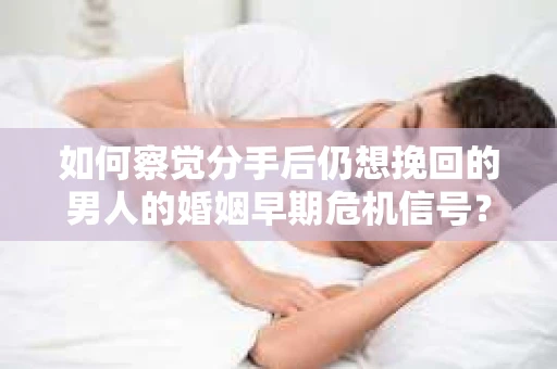 如何察觉分手后仍想挽回的男人的婚姻早期危机信号？