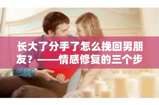 长大了分手了怎么挽回男朋友？——情感修复的三个步骤