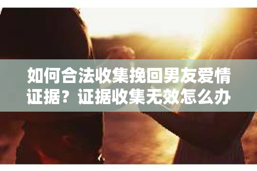 如何合法收集挽回男友爱情证据？证据收集无效怎么办？