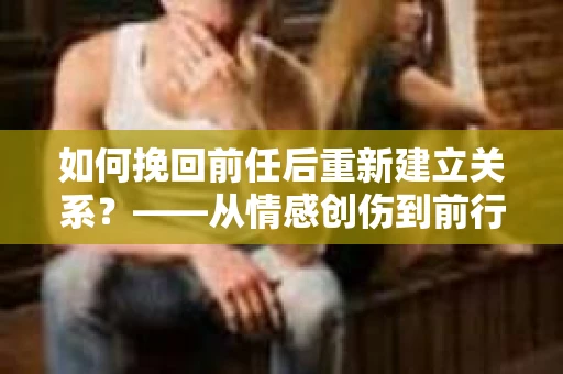 如何挽回前任后重新建立关系？——从情感创伤到前行计划的干货指南