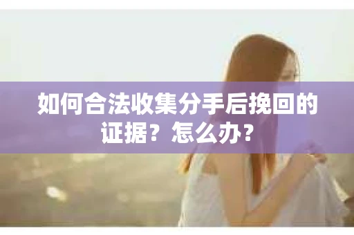 如何合法收集分手后挽回的证据？怎么办？