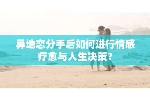 异地恋分手后如何进行情感疗愈与人生决策？