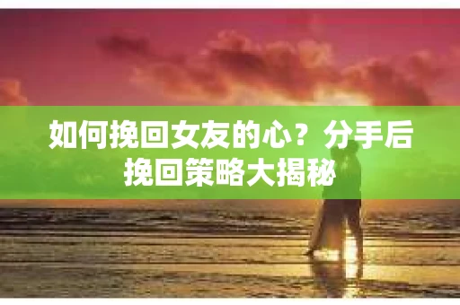 如何挽回女友的心？分手后挽回策略大揭秘