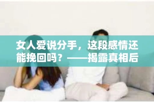 女人爱说分手，这段感情还能挽回吗？——揭露真相后的情绪疗愈与决策指南