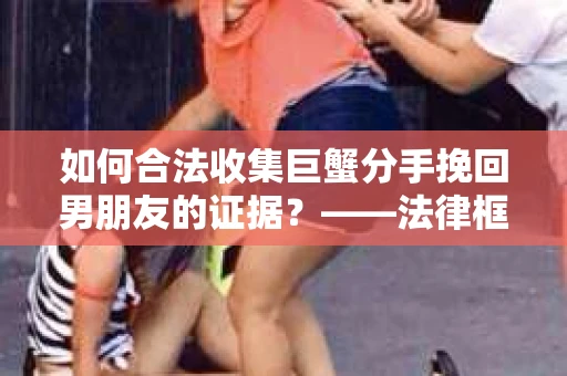 如何合法收集巨蟹分手挽回男朋友的证据？——法律框架下的有效策略