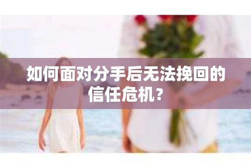 如何面对分手后无法挽回的信任危机？