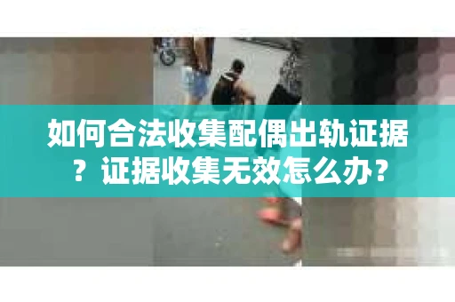 如何合法收集配偶出轨证据？证据收集无效怎么办？