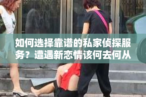 如何选择靠谱的私家侦探服务？遭遇新恋情该何去何从？