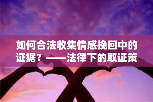 如何合法收集情感挽回中的证据？——法律下的取证策略与实践