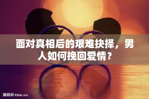 面对真相后的艰难抉择，男人如何挽回爱情？