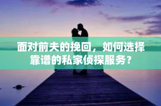 面对前夫的挽回，如何选择靠谱的私家侦探服务？