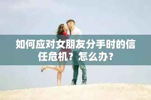 如何应对女朋友分手时的信任危机？怎么办？