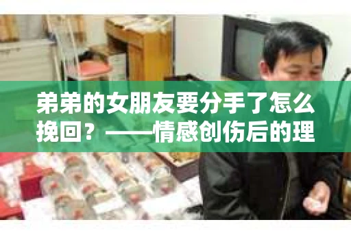 弟弟的女朋友要分手了怎么挽回？——情感创伤后的理性与行动指南