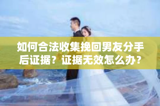 如何合法收集挽回男友分手后证据？证据无效怎么办？