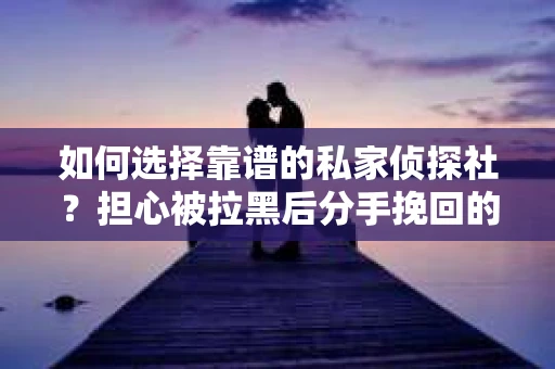 如何选择靠谱的私家侦探社？担心被拉黑后分手挽回的调查服务陷阱怎么办？