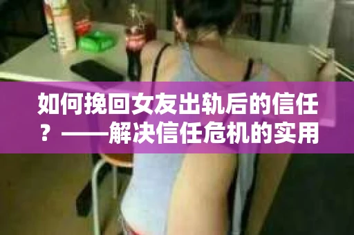 如何挽回女友出轨后的信任？——解决信任危机的实用方法