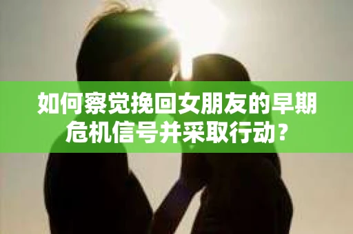 如何察觉挽回女朋友的早期危机信号并采取行动？