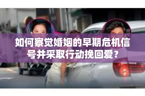 如何察觉婚姻的早期危机信号并采取行动挽回爱？