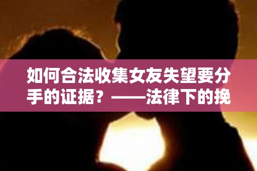 如何合法收集女友失望要分手的证据？——法律下的挽回策略