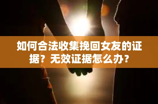 如何合法收集挽回女友的证据？无效证据怎么办？