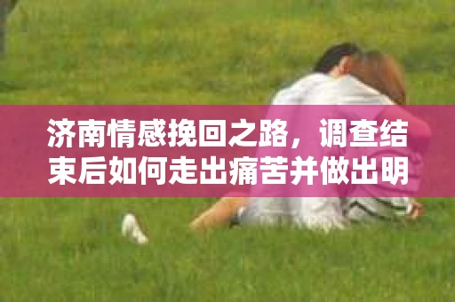 济南情感挽回之路，调查结束后如何走出痛苦并做出明智决策