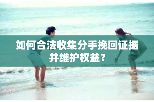 如何合法收集分手挽回证据并维护权益？