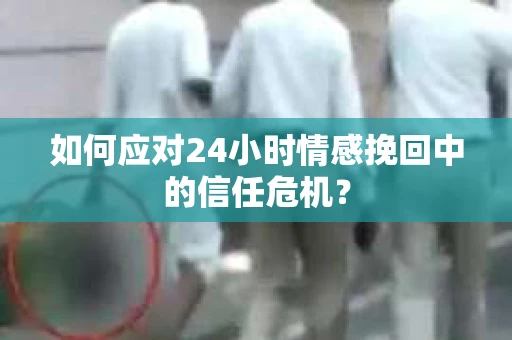 如何应对24小时情感挽回中的信任危机？