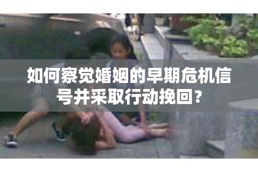 如何察觉婚姻的早期危机信号并采取行动挽回？