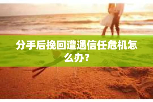 分手后挽回遭遇信任危机怎么办？