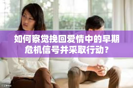 如何察觉挽回爱情中的早期危机信号并采取行动？