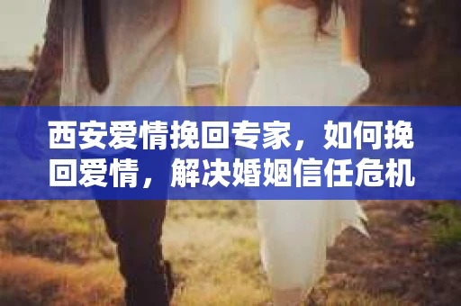 西安爱情挽回专家，如何挽回爱情，解决婚姻信任危机？