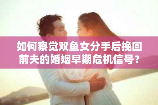 如何察觉双鱼女分手后挽回前夫的婚姻早期危机信号？